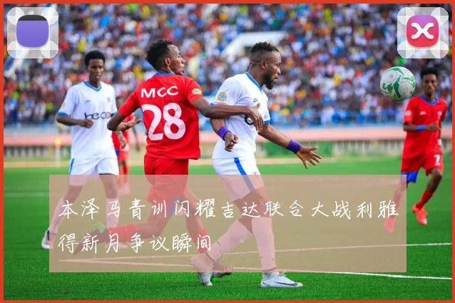 本泽马青训闪耀吉达联合大战利雅得新月争议瞬间