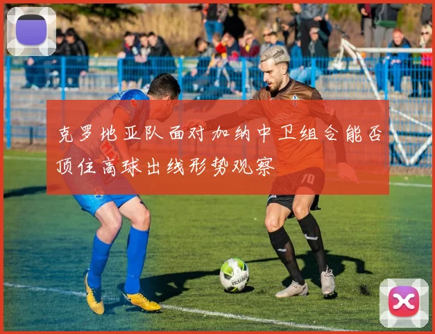 克罗地亚队面对加纳中卫组合能否顶住高球出线形势观察