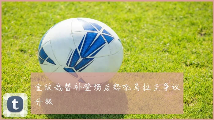 金玟哉替补登场后怒吼乌拉圭争议升级