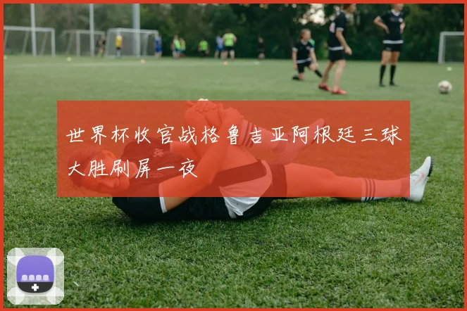 世界杯收官战格鲁吉亚阿根廷三球大胜刷屏一夜