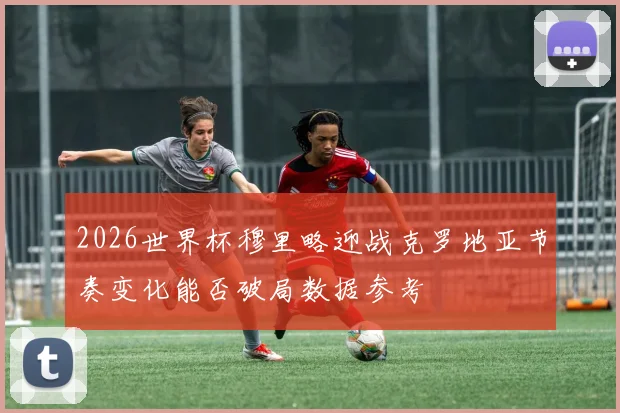 2026世界杯穆里略迎战克罗地亚节奏变化能否破局数据参考