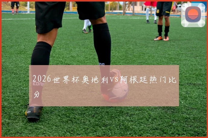 2026世界杯奥地利vs阿根廷热门比分