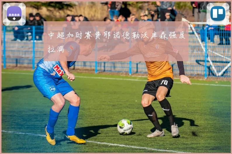 中超加时赛费耶诺德勒沃库森强度拉满