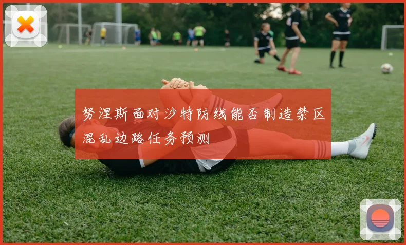 努涅斯面对沙特防线能否制造禁区混乱边路任务预测