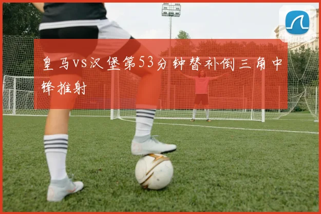 皇马vs汉堡第53分钟替补倒三角中锋推射