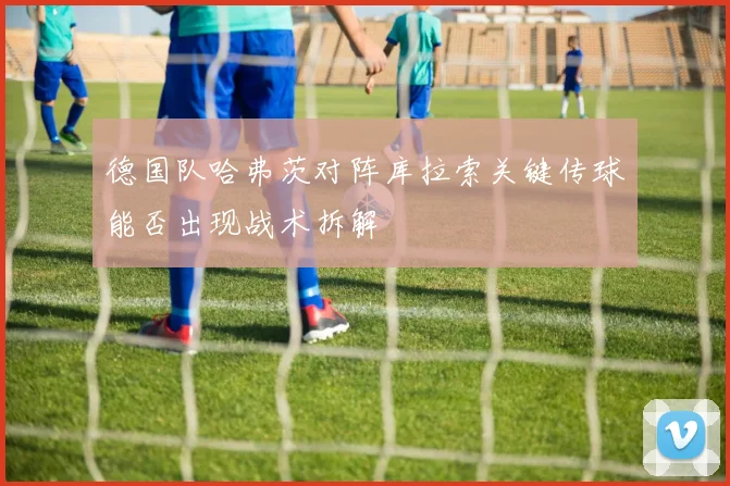 德国队哈弗茨对阵库拉索关键传球能否出现战术拆解
