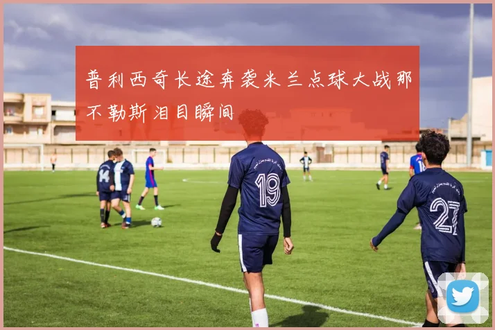 普利西奇长途奔袭米兰点球大战那不勒斯泪目瞬间