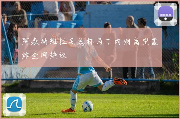 阿森纳维拉足总杯马丁内利高空轰炸全网热议