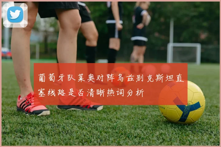 葡萄牙队莱奥对阵乌兹别克斯坦直塞线路是否清晰热词分析