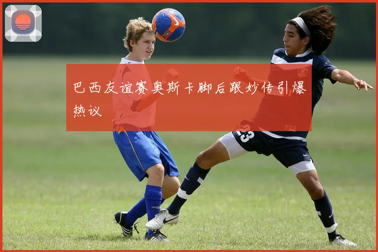 巴西友谊赛奥斯卡脚后跟妙传引爆热议
