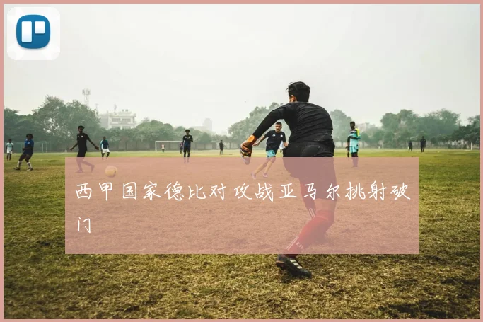 西甲国家德比对攻战亚马尔挑射破门