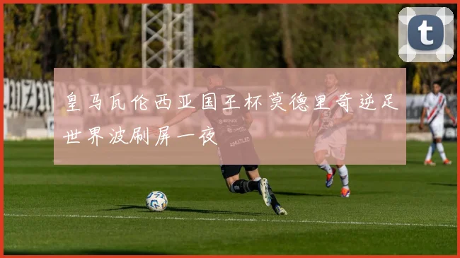 皇马瓦伦西亚国王杯莫德里奇逆足世界波刷屏一夜